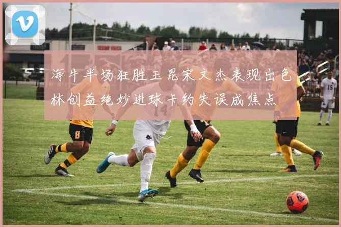 海牛半场狂胜玉昆宋文杰表现出色林创益绝妙进球卡约失误成焦点