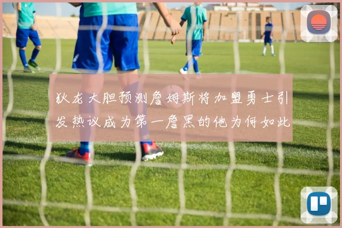 狄龙大胆预测詹姆斯将加盟勇士引发热议成为第一詹黑的他为何如此看好