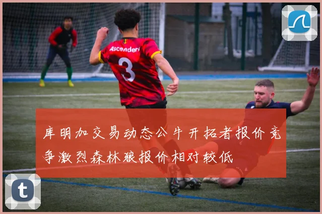 库明加交易动态公牛开拓者报价竞争激烈森林狼报价相对较低