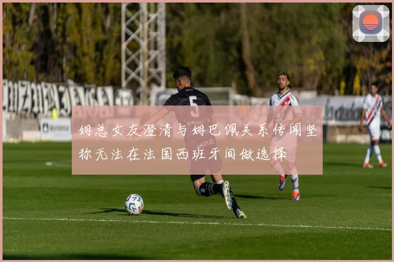 姆总女友澄清与姆巴佩关系传闻坚称无法在法国西班牙间做选择