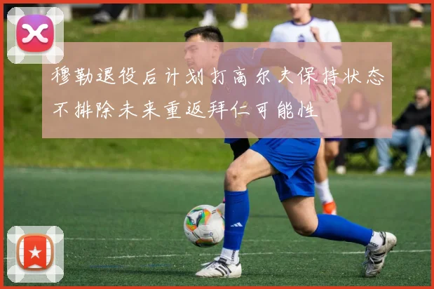 穆勒退役后计划打高尔夫保持状态不排除未来重返拜仁可能性