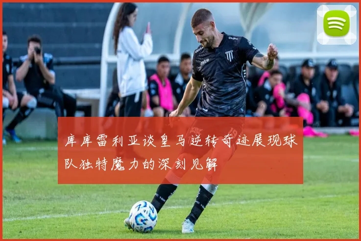 库库雷利亚谈皇马逆转奇迹展现球队独特魔力的深刻见解