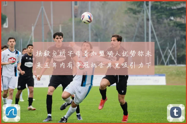 杨毅分析字母哥加盟湖人优势称未来五年内有争冠机会库里吸引力下降