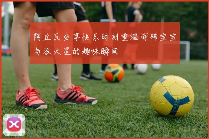 阿丘瓦分享快乐时刻重温海绵宝宝与派大星的趣味瞬间