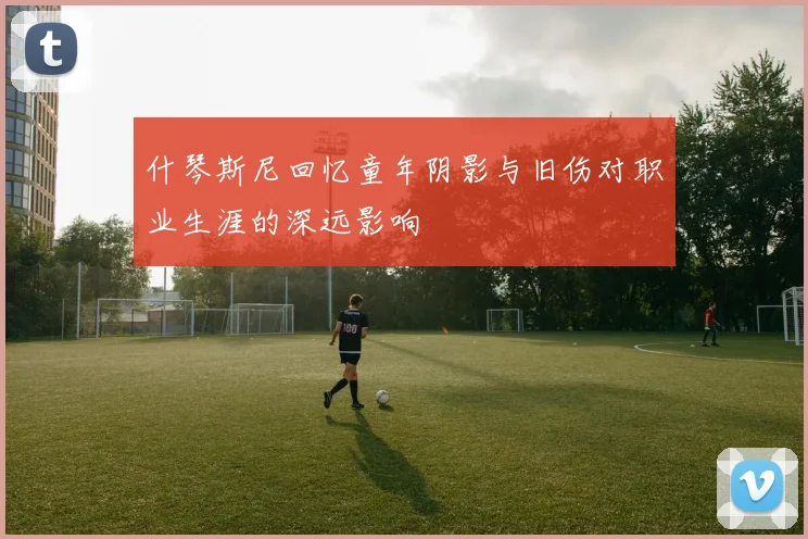 什琴斯尼回忆童年阴影与旧伤对职业生涯的深远影响