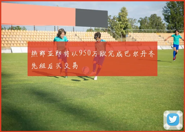 热那亚即将以950万欧完成巴尔丹齐先租后买交易