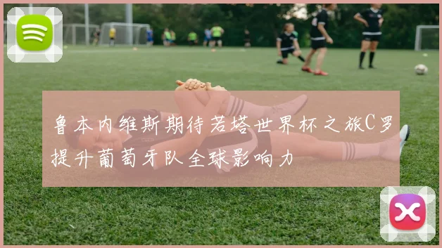 鲁本内维斯期待若塔世界杯之旅C罗提升葡萄牙队全球影响力