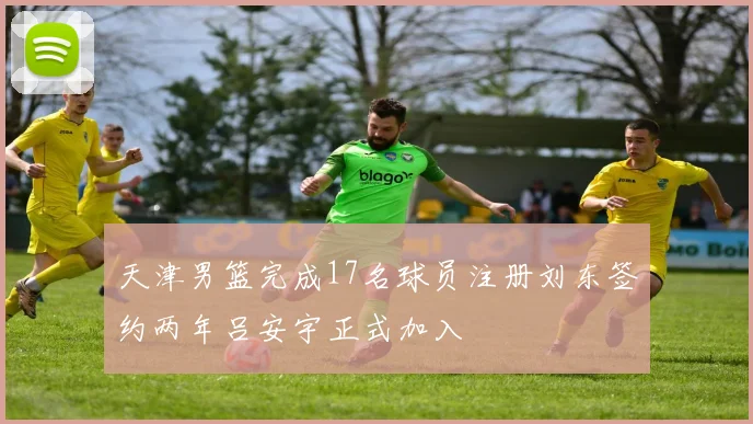 天津男篮完成17名球员注册刘东签约两年吕安宇正式加入