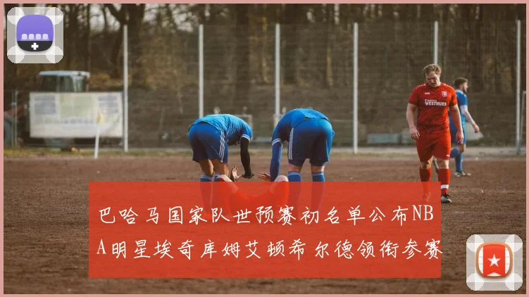 巴哈马国家队世预赛初名单公布NBA明星埃奇库姆艾顿希尔德领衔参赛阵容