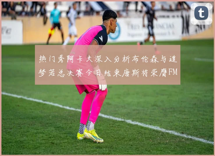 热门秀阿卡夫深入分析布伦森与追梦若总决赛今日结束唐斯将荣膺FMVP