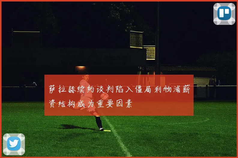 萨拉赫续约谈判陷入僵局利物浦薪资结构成为重要因素