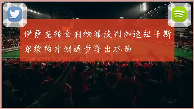 伊萨克转会利物浦谈判加速纽卡斯尔续约计划逐步浮出水面