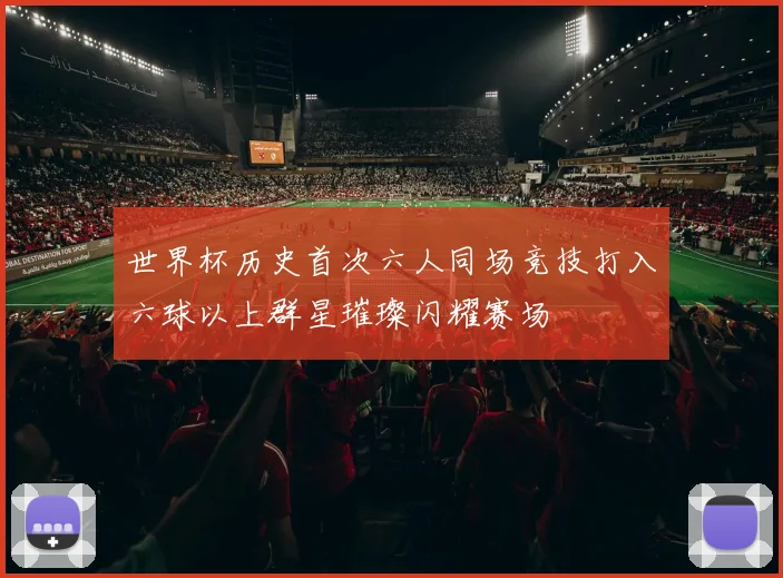 世界杯历史首次六人同场竞技打入六球以上群星璀璨闪耀赛场