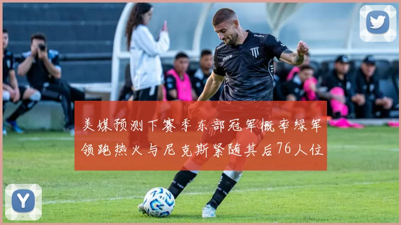 美媒预测下赛季东部冠军概率绿军领跑热火与尼克斯紧随其后76人位列第四