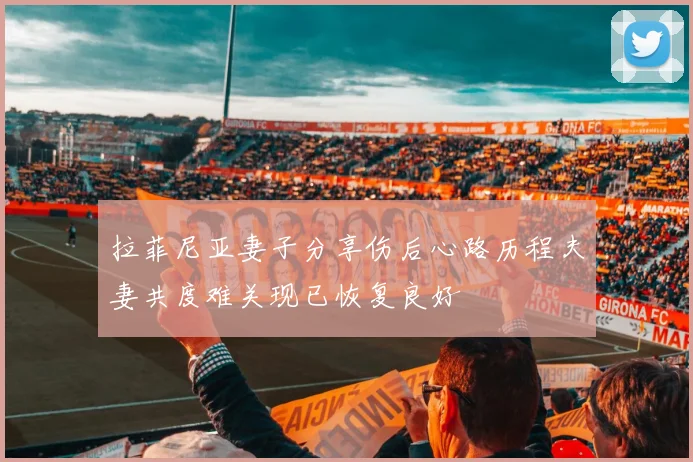 拉菲尼亚妻子分享伤后心路历程夫妻共度难关现已恢复良好