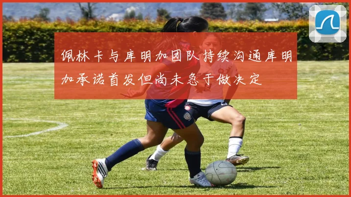 佩林卡与库明加团队持续沟通库明加承诺首发但尚未急于做决定