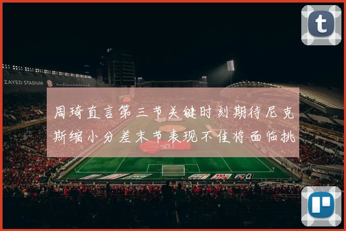 周琦直言第三节关键时刻期待尼克斯缩小分差末节表现不佳将面临挑战