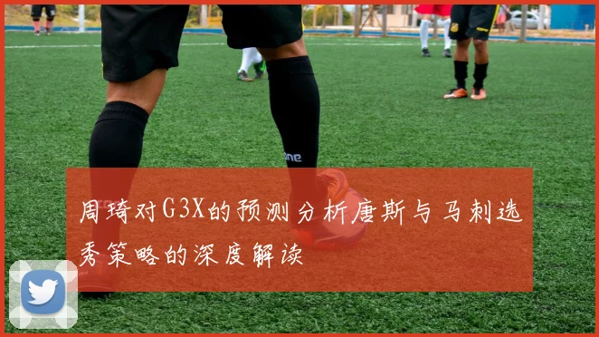 周琦对G3X的预测分析唐斯与马刺选秀策略的深度解读