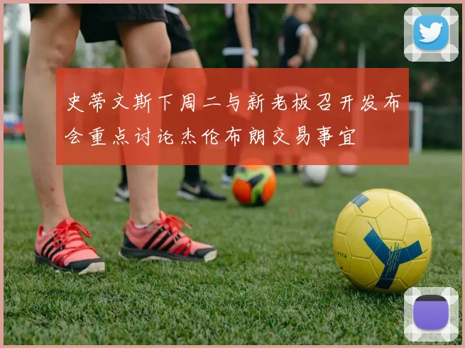 史蒂文斯下周二与新老板召开发布会重点讨论杰伦布朗交易事宜