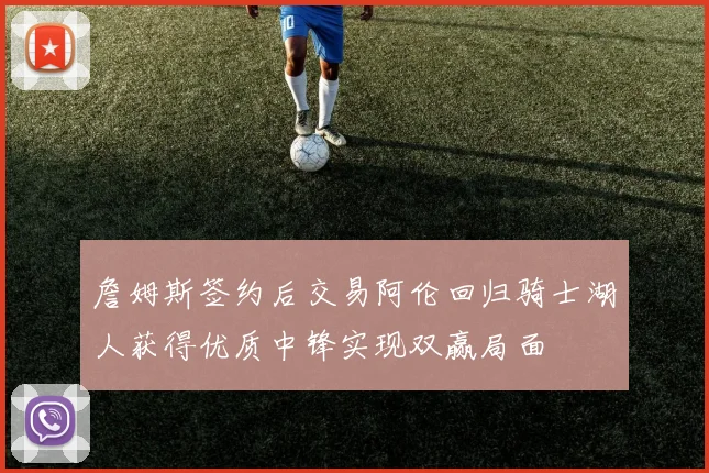 詹姆斯签约后交易阿伦回归骑士湖人获得优质中锋实现双赢局面